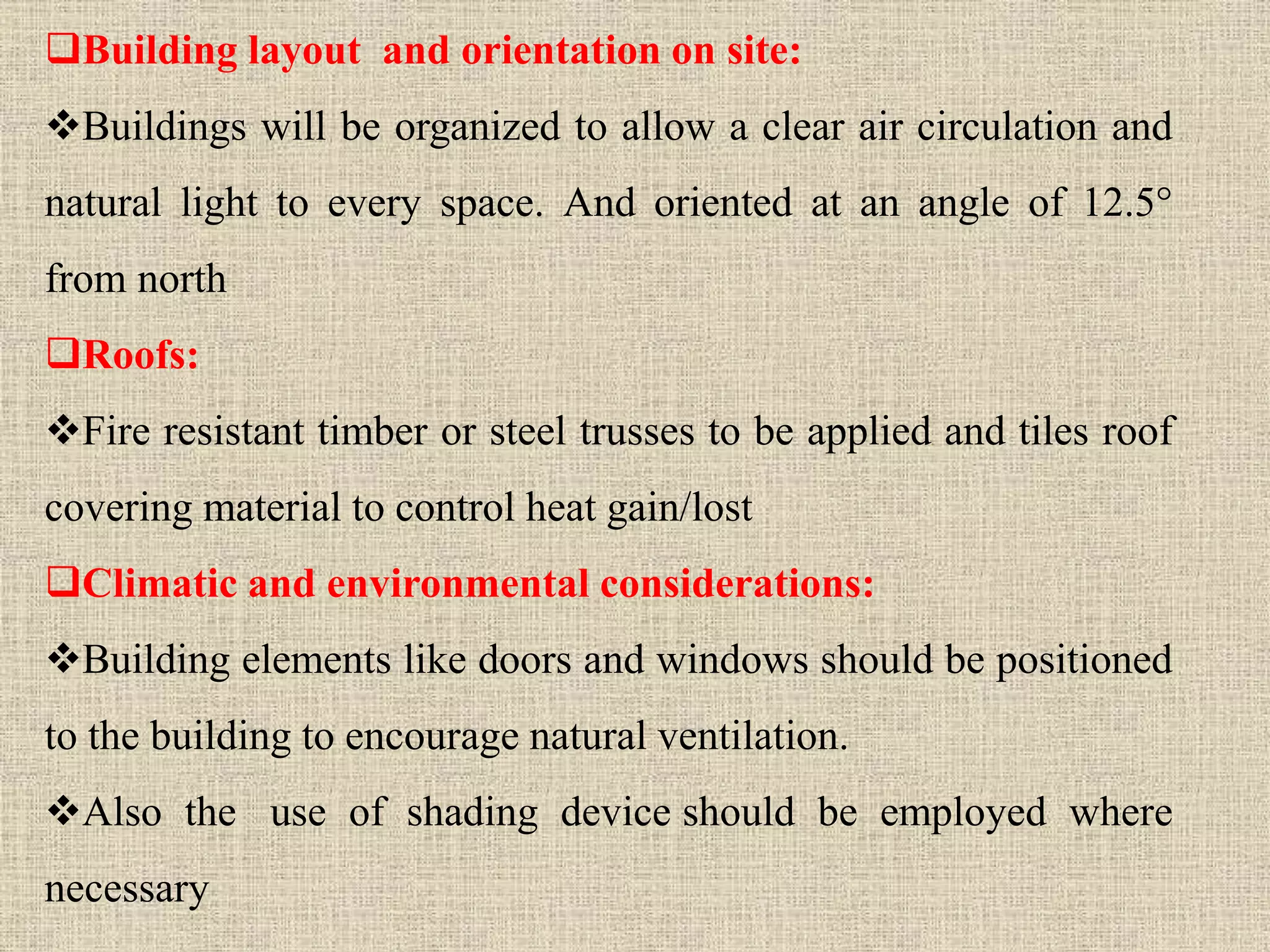 Building layout and orientation on site:
Buildings will be organized to allow a clear air circulation and
natural light to every space. And oriented at an angle of 12.5°
from north
Roofs:
Fire resistant timber or steel trusses to be applied and tiles roof
covering material to control heat gain/lost
Climatic and environmental considerations:
Building elements like doors and windows should be positioned
to the building to encourage natural ventilation.
Also the use of shading device should be employed where
necessary
 