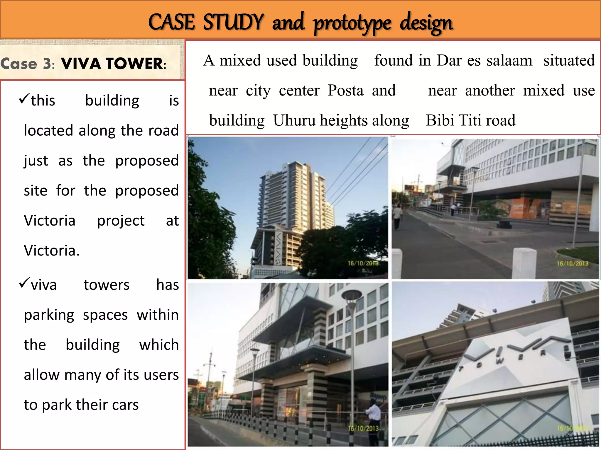 CASE STUDY CASE STUDY and prototype design
Case 3: VIVA TOWER: A mixed used building found in Dar es salaam situated
near city center Posta and near another mixed use
building Uhuru heights along Bibi Titi road
this building is
located along the road
just as the proposed
site for the proposed
Victoria project at
Victoria.
viva towers has
parking spaces within
the building which
allow many of its users
to park their cars
 