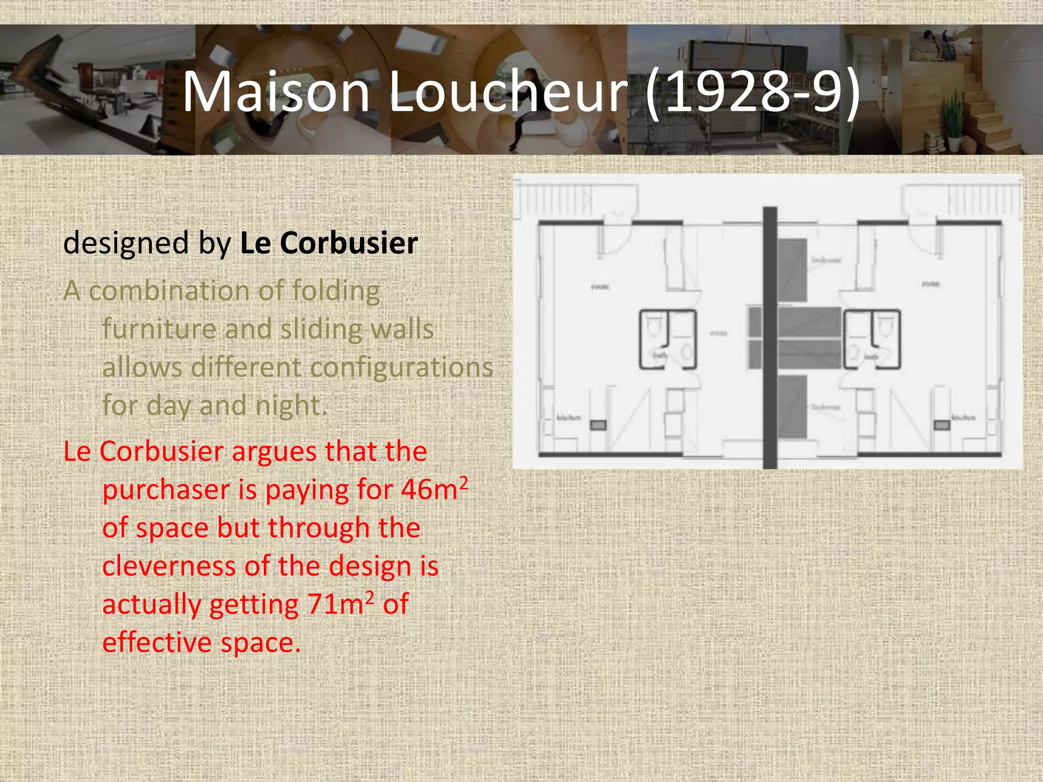 Maison Loucheur (1928-9)
designed by Le Corbusier
A combination of folding
furniture and sliding walls
allows different configurations
for day and night.
Le Corbusier argues that the
purchaser is paying for 46m2
of space but through the
cleverness of the design is
actually getting 71m2 of
effective space.
 