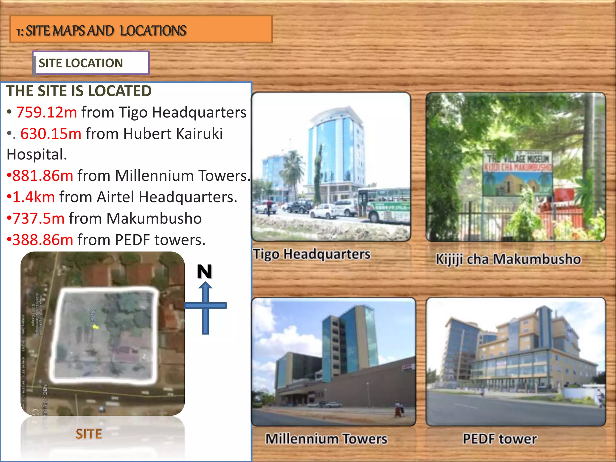 SITE LOCATION
THE SITE IS LOCATED
• 759.12m from Tigo Headquarters
•. 630.15m from Hubert Kairuki
Hospital.
•881.86m from Millennium Towers.
•1.4km from Airtel Headquarters.
•737.5m from Makumbusho
•388.86m from PEDF towers.
N
1: SITEMAPSAND LOCATIONS
 