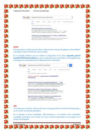 Trabajo de Informática primerocontabilidad
Leonela Bermeo Página 10
WITH
Este operador se utiliza para localizar información en la que las páginas web exhibidas
contengan todos los términos mencionados.
En el ejemplo observa que al realizar la búsqueda de la frase segunda guerra
mundial WITH antecedentes, lo que se obtendrá como resultado son las páginas que
contengan los antecedentes de la Segunda Guerra Mundial.
ADJ
Se utiliza para localizar información que contenga todos los términos de búsqueda, y
en un orden introducido específico.
En el ejemplo se busca sociedades ADJ anónimas, y se tendrán como resultados:
sociedades anónimas, en el orden en el que se fueron ingresados los conceptos en el
campo de búsqueda.
 