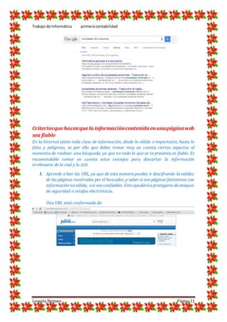 Trabajo de Informática primerocontabilidad
Leonela Bermeo Página 11
Criteriosque hacenquela informacióncontenidaen unapáginaweb
sea fiable
En la Internet existe toda clase de información, desde lo válido e importante, hasta lo
falso y peligroso, es por ello que debes tomar muy en cuenta ciertos aspectos al
momento de realizar una búsqueda, ya que no todo lo que se te presenta es fiable. Es
recomendable tomar en cuenta estos consejos para descartar la información
irrelevante de lo real y lo útil.
1. Aprende a leer las URL, ya que de esta manera puedes ir descifrando la validez
de las páginas mostradas por el buscador, y saber si son páginas fantasmas con
información noválida, osi son confiables. Esto ayudará a protegerte de ataques
de seguridad o estafas electrónicas.
Una URL está conformada de:
 