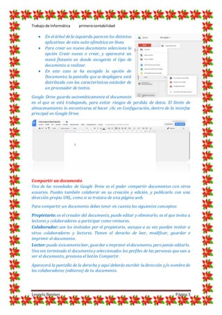 Trabajo de Informática primerocontabilidad
Leonela Bermeo Página 3
 En el árbol de la izquierda parecen los distintos
aplicativos de esta suite ofimática en línea.
 Para crear un nuevo documento selecciona la
opción Crear nuevo o crear, y aparecerá un
menú flotante en donde escogerás el tipo de
documento a realizar.
 En este caso se ha escogido la opción de
Documento; la pantalla que se desplegara está
distribuida con las características estándar de
un procesador de textos.
Google Drive guarda automáticamente el documento
en el que se está trabajando, para evitar riesgos de perdida de datos. El límite de
almacenamiento lo encontraras al hacer clic en Configuración, dentro de la interfaz
principal en Google Drive.
Compartir un documento
Una de las novedades de Google Drive es el poder compartir documentos con otros
usuarios. Puedes también colaborar en su creación y edición, y publicarlo con una
dirección propia URL, como si se tratara de una página web.
Para compartir un documento debes tener en cuenta los siguientes conceptos:
Propietario: es el creador del documento, puede editar y eliminarlo; es el que invita a
lectores y colaboradores a participar como revisores.
Colaborador: son los invitados por el propietario, aunque a su vez pueden invitar a
otros colaboradores y lectores. Tienen el derecho de leer, modificar, guardar e
imprimir el documento.
Lector: puede únicamenteleer, guardar e imprimir el documento, pero jamás editarlo.
Una vez terminado el documento y seleccionados los perfiles de las personas que van a
ver el documento, presiona el botón Compartir.
Aparecerá la pantalla de la derecha y aquí deberás escribir la dirección y/o nombre de
los colaboradores (editores) de tu documento.
 