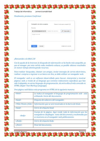 Trabajo de Informática primerocontabilidad
Leonela Bermeo Página 4
Finalmente, presiona Confirmar
¡Bienvenido a la Web 2.0!
Con la ayuda de la Internet, la búsqueda de información se ha hecho más asequible, ya
que al navegar por esta red de redes mediante enlaces, es posible obtener resultados
en menor tiempo disminuyendo recursos.
Para realizar búsquedas, chatear con amigos, enviar mensajes de correo electrónico,
realizar compras o ingresar a un banco on-line, se debe utilizar un navegador web.
El navegador web es un software desarrollado para buscar, interpretar y mostrar
páginas web, a través de un lenguaje que contiene indicaciones específicas que han
sido trabajadas en varios lenguajes de programación, de entre ellos el más conocido es
HTML (Hyper Text Markup Language).
Una página web básica esta programa en HTML de la siguiente manera:
<html> Le indica al navegador el lenguaje de programación web está
utilizando. Inicio del documento.
<head> Etiqueta de cabecera del navegador.
<Title>Titulo</title> Información que se será mostrada en la barra de título.
<head> Cierre de etiqueta head.
<body>
Cuerpo de la página. Aquí reside toda la información que los
navegadores despliegan: texto del documento y multimedia que
se mostrara en el navegador web públicamente.
</body> Cierre de etiqueta body.
</html> Final del documento.
 