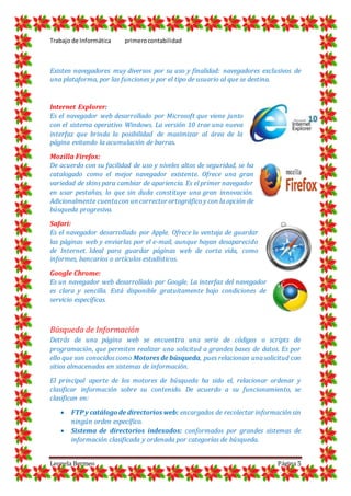 Trabajo de Informática primerocontabilidad
Leonela Bermeo Página 5
Existen navegadores muy diversos por su uso y finalidad: navegadores exclusivos de
una plataforma, por las funciones y por el tipo de usuario al que se destina.
Internet Explorer:
Es el navegador web desarrollado por Microsoft que viene junto
con el sistema operativo Windows. La versión 10 trae una nueva
interfaz que brinda la posibilidad de maximizar al área de la
página evitando la acumulación de barras.
Mozilla Firefox:
De acuerdo con su facilidad de uso y niveles altos de seguridad, se ha
catalogado como el mejor navegador existente. Ofrece una gran
variedad de skins para cambiar de apariencia. Es el primer navegador
en usar pestañas, lo que sin duda constituye una gran innovación.
Adicionalmente cuentacon un corrector ortográfico y con la opción de
búsqueda progresiva.
Safari:
Es el navegador desarrollado por Apple. Ofrece la ventaja de guardar
las páginas web y enviarlas por el e-mail, aunque hayan desaparecido
de Internet. Ideal para guardar páginas web de corta vida, como
informes, bancarios o artículos estadísticos.
Google Chrome:
Es un navegador web desarrollado por Google. La interfaz del navegador
es clara y sencilla. Está disponible gratuitamente bajo condiciones de
servicio específicas.
Búsqueda de Información
Detrás de una página web se encuentra una serie de códigos o scripts de
programación, que permiten realizar una solicitud a grandes bases de datos. Es por
ello que son conocidos como Motores de búsqueda, pues relacionan una solicitud con
sitios almacenados en sistemas de información.
El principal aporte de los motores de búsqueda ha sido el, relacionar ordenar y
clasificar información sobre su contenido. De acuerdo a su funcionamiento, se
clasifican en:
 FTP y catálogode directorios web: encargados de recolectar información sin
ningún orden específico.
 Sistema de directorios indexados: conformados por grandes sistemas de
información clasificada y ordenada por categorías de búsqueda.
 