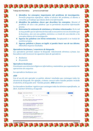 Trabajo de Informática primerocontabilidad
Leonela Bermeo Página 7
1. Identifica los conceptos importantes del problema de investigación.
Formula preguntas específicas; define el alcance del problema, el idioma a
consultar, y el enfoque que deseas darle a la información.
2. Identifica las palabras claves que describen los conceptos. Resume el
problema de una o dos palabras que te permitirán encontrar información
precisa.
3. Determina la existencia de sinónimos y términos relacionados. En la red
es muy posible que la información buscada se encuentreo nocon el nombre que
la buscamos, sino con una palabra sinónima o a través de una relación a los
conceptos básicos de la investigación.
4. Ingresa las palabras con letras minúsculas. Exceptuando si se tratase de
nombres propios.
5. Ingresa palabras o frases en inglés si puedes hacer uso de ese idioma.
Obtendrás mayores resultados.
Operadores booleanos / conectores de búsqueda
Los operadores permiten enfocar la búsqueda relacionando términos o frases. Los
buscadores web reconocen los siguientes tipos de operadores:
 Booleanos
 De posición
Operadores booleanos
Constituyen una estructura lógica en informática y matemática, que esquematiza las
operaciones de conjuntos.
Los operadores booleanos son:
AND
Con el uso de este operador se podrán obtener resultados que contengan todos los
términos de búsqueda. Por ejemplo, si deseas conocer sobre metales pesados incluido
el aluminio, la búsqueda será: “metales pesados AND aluminio”.
Los buscadores localizan registros que contengan todos los términos especificados, es
decir, el primer término y el segundo.
 