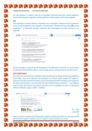 Trabajo de Informática primerocontabilidad
Leonela Bermeo Página 8
En este ejemplo se observa que en el resultado obtenido aparecen ambas palabras
dentro del concepto original, o ambas palabras relacionadas en la misma página.
OR
Este operador permite obtener resultados que contengan cualquiera de las palabras
caves, o ambas palabras. Por ejemplo, si se busca por “metales de transición OR campo
magnético”, el operador localiza registros que contengan el primer término, o el
segundo.
En este ejemplo se aprecia que la búsqueda se ha efectuado tomando en cuenta tanto
la existencia de la primera frase, como la segunda; no necesariamente las dos juntas.
NOT (AND NOT)
Con el uso de este conector, se obtiene información que contenga la primera palabra o
frase clave, mas no la segunda. Por ejemplo, si se busca “gases nobles NT oxígeno”,
aparecerá la información de registros que contengan el primer término, noel segundo.
En algunos buscadores sete operador ha sido sustituido por el símbolo “-”, que deberá
estar al lado del término que desea excluirse de los resultado, es decir, la búsqueda
deberá realizarse: gases nobles – oxígeno.
En esta
pantalla
se
observa que el resultado de la búsqueda se efectuó solamente sobre los conceptos de la
primera frase (gases nobles), y que el oxígeno no fue tomado en cuenta.
 