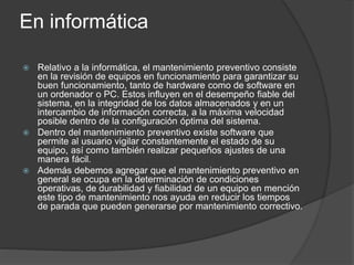 En informática
 Relativo a la informática, el mantenimiento preventivo consiste
en la revisión de equipos en funcionamiento para garantizar su
buen funcionamiento, tanto de hardware como de software en
un ordenador o PC. Estos influyen en el desempeño fiable del
sistema, en la integridad de los datos almacenados y en un
intercambio de información correcta, a la máxima velocidad
posible dentro de la configuración óptima del sistema.
 Dentro del mantenimiento preventivo existe software que
permite al usuario vigilar constantemente el estado de su
equipo, así como también realizar pequeños ajustes de una
manera fácil.
 Además debemos agregar que el mantenimiento preventivo en
general se ocupa en la determinación de condiciones
operativas, de durabilidad y fiabilidad de un equipo en mención
este tipo de mantenimiento nos ayuda en reducir los tiempos
de parada que pueden generarse por mantenimiento correctivo.
 