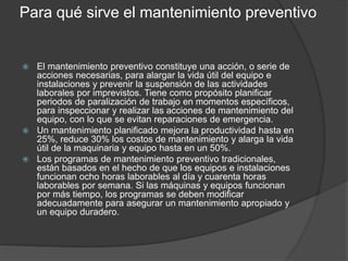 Para qué sirve el mantenimiento preventivo
 El mantenimiento preventivo constituye una acción, o serie de
acciones necesarias, para alargar la vida útil del equipo e
instalaciones y prevenir la suspensión de las actividades
laborales por imprevistos. Tiene como propósito planificar
periodos de paralización de trabajo en momentos específicos,
para inspeccionar y realizar las acciones de mantenimiento del
equipo, con lo que se evitan reparaciones de emergencia.
 Un mantenimiento planificado mejora la productividad hasta en
25%, reduce 30% los costos de mantenimiento y alarga la vida
útil de la maquinaria y equipo hasta en un 50%.
 Los programas de mantenimiento preventivo tradicionales,
están basados en el hecho de que los equipos e instalaciones
funcionan ocho horas laborables al día y cuarenta horas
laborables por semana. Si las máquinas y equipos funcionan
por más tiempo, los programas se deben modificar
adecuadamente para asegurar un mantenimiento apropiado y
un equipo duradero.
 