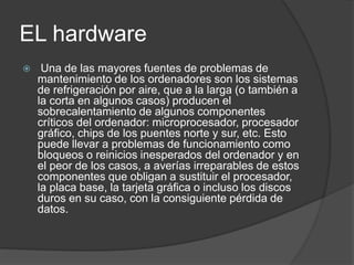 EL hardware
 Una de las mayores fuentes de problemas de
mantenimiento de los ordenadores son los sistemas
de refrigeración por aire, que a la larga (o también a
la corta en algunos casos) producen el
sobrecalentamiento de algunos componentes
críticos del ordenador: microprocesador, procesador
gráfico, chips de los puentes norte y sur, etc. Esto
puede llevar a problemas de funcionamiento como
bloqueos o reinicios inesperados del ordenador y en
el peor de los casos, a averías irreparables de estos
componentes que obligan a sustituir el procesador,
la placa base, la tarjeta gráfica o incluso los discos
duros en su caso, con la consiguiente pérdida de
datos.
 