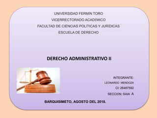 DERECHO ADMINISTRATIVO II
UNIVERSIDAD FERMÍN TORO
VICERRECTORADO ACADÉMICO
FACULTAD DE CIENCIAS POLÍTICAS Y JURÍDICAS
ESCUELA DE DERECHO
INTEGRANTE:
LEONARDO MENDOZA
CI: 26487592
SECCIÓN: SAIA A
BARQUISIMETO, AGOSTO DEL 2018.
 