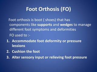 Foot Orthosis (FO)
Foot orthosis is boot ( shoes) that has
components like supports and wedges to manage
different foot symptoms and deformities
FO used to :-
1. Accommodate foot deformity or pressure
lessions
2. Cushion the foot
3. Alter sensory input or relieving foot pressure
 