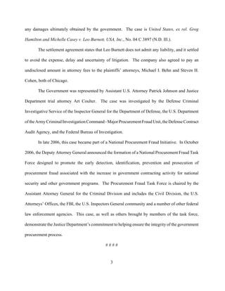 3
any damages ultimately obtained by the government. The case is United States, ex rel. Greg
Hamilton and Michelle Casey v. Leo Burnett, USA, Inc., No. 04 C 3897 (N.D. Ill.).
The settlement agreement states that Leo Burnett does not admit any liability, and it settled
to avoid the expense, delay and uncertainty of litigation. The company also agreed to pay an
undisclosed amount in attorney fees to the plaintiffs’ attorneys, Michael I. Behn and Steven H.
Cohen, both of Chicago.
The Government was represented by Assistant U.S. Attorney Patrick Johnson and Justice
Department trial attorney Art Coulter. The case was investigated by the Defense Criminal
Investigative Service of the Inspector General for the Department of Defense, the U.S. Department
ofthe ArmyCriminal Investigation Command - MajorProcurementFraudUnit,theDefenseContract
Audit Agency, and the Federal Bureau of Investigation.
In late 2006, this case became part of a National Procurement Fraud Initiative. In October
2006, the Deputy Attorney General announced the formation of a National Procurement Fraud Task
Force designed to promote the early detection, identification, prevention and prosecution of
procurement fraud associated with the increase in government contracting activity for national
security and other government programs. The Procurement Fraud Task Force is chaired by the
Assistant Attorney General for the Criminal Division and includes the Civil Division, the U.S.
Attorneys’ Offices, the FBI, the U.S. Inspectors General community and a number of other federal
law enforcement agencies. This case, as well as others brought by members of the task force,
demonstrate the Justice Department’s commitment to helping ensure the integrity of the government
procurement process.
# # # #
 