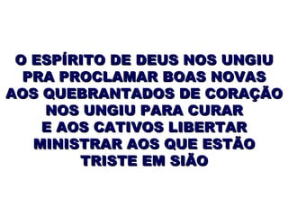 O ESPÍRITO DE DEUS NOS UNGIU PRA PROCLAMAR BOAS NOVAS AOS QUEBRANTADOS DE CORAÇÃO NOS UNGIU PARA CURAR E AOS CATIVOS LIBERTAR MINISTRAR AOS QUE ESTÃO TRISTE EM SIÃO