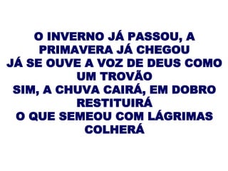 O INVERNO JÁ PASSOU, A PRIMAVERA JÁ CHEGOU JÁ SE OUVE A VOZ DE DEUS COMO UM TROVÃO SIM, A CHUVA CAIRÁ, EM DOBRO RESTITUIRÁ O QUE SEMEOU COM LÁGRIMAS COLHERÁ