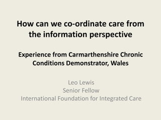 How can we co-ordinate care from
the information perspective
Experience from Carmarthenshire Chronic
Conditions Demonstrator, Wales
Leo Lewis
Senior Fellow
International Foundation for Integrated Care
 