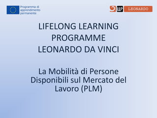 LIFELONG LEARNING
PROGRAMME
LEONARDO DA VINCI
La Mobilità di Persone
Disponibili sul Mercato del
Lavoro (PLM)

 