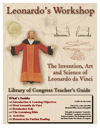 What’s Inside: �	Introduction & Learning Objectives �	Meet Leonardo da Vinci �	Renaissance Italy �	The Gutenberg Bible � Activities �	Resources for Further Reading 
Credits for the Guide: 
Cheryl Fox, writer and editor Elizabeth Miller, layout and graphics 
This guide accompanies “Leonardo’s Workshop,” a program conceived by Roberta Gasbarre, The Washington Revels and Diane Kresh, The Library of Congress  