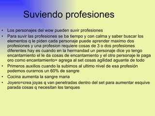 Suviendo profesiones Los personajes del wow pueden suvir profesiones  Para suvir las profesiones se ba tiempo y con calma y saber buscar los elementos q le piden cada personaje puede aprender maximo dos profesiones y una profesion requiere cosas de 3 o dos profesiones diferentes hay es cuando en la hermandad un personaje dice yo tengo encantamiento el le da cosas de encantamiento y el otro personaje le paga oro como encantamiento= agrega al set cosas agilidad aguante de todo  Primeros auxilios cuando la subimos al ultimo nivel de esa profesión podemos curarnos un 60% de sangre  Cocina aumenta la sangre mana  Joyero=crea joyas q van penetradas dentro del set para aumentar esquive parada cosas q necesitan los tanques 