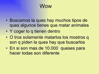 Wow  Buscamos la ques hay muchos tipos de ques algunos tienes que matar animales Y coger lo q tienen dentro  O tros solamente matarlos los mostros q son q piden la ques hay que buscarlos  En si son mas de 10.000  queses para hacer todas son diferente 