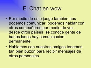 El Chat en wow  Por medio de este juego también nos podemos comunicar  podemos hablar con otros compañeros por medio de voz desde otros países  se conoce gente de barios lados hay comunicación permanente  Hablamos con nuestros amigos tenemos tan bien buzón para recibir mensajes de otros personajes 