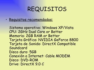 REQUISITOS Requisitos recomendados: Sistema operativo: Windows XP/Vista CPU: 2GHz Dual Core or Better Memoria: 2GB RAM or Better Tarjeta Gráfica: NVIDIA GeForce 8800 Tarjeta de Sonido: DirectX Compatible Soundcard Disco duro: 5GB  Conexión a Internet: Cable MODEM  Disco: DVD-ROM Drive: DirectX 9.0 C 
