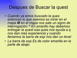 Despues de Buscar la quest Cuando ya emos buscado la ques entonces lo que asemos es mirar en el mapa  M  en el mapa nos sale un signo de interrogación ? En amarillo hay debemos entregar la quest esa ques nos ayuda a q nos dan mas experiencia y cuando llenamos la barra de exp nos dan un level La barra de exp Es de color amarilla en la parte de abajo  