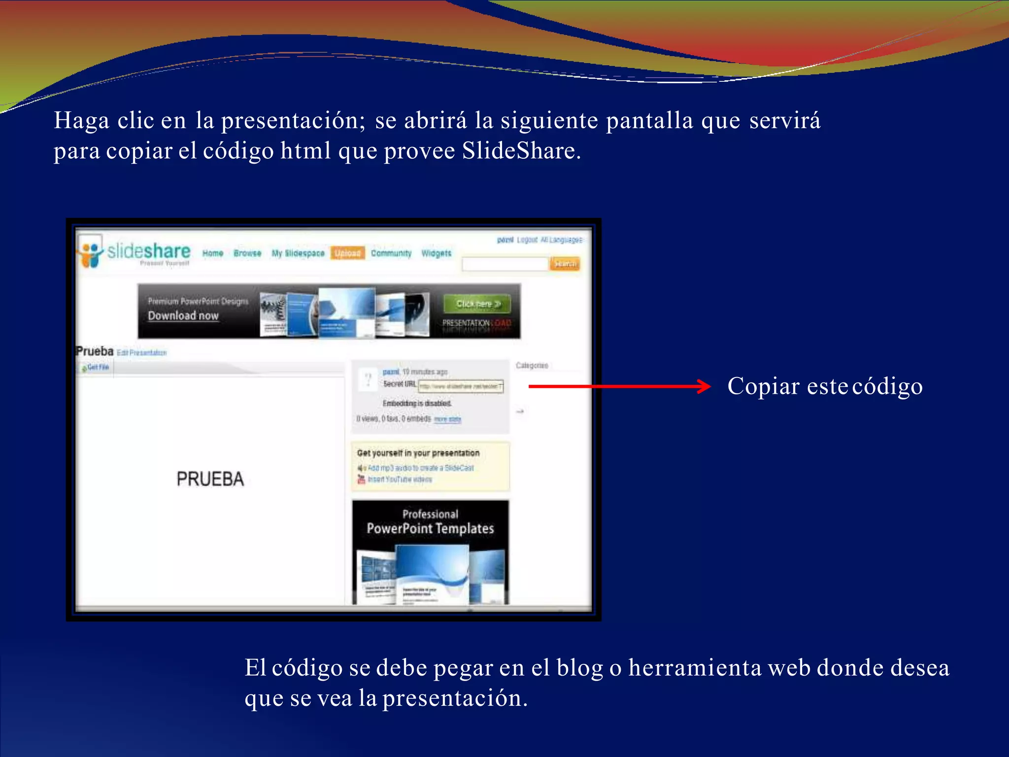 Haga clic en la presentación; se abrirá la siguiente pantalla que servirá
para copiar el código html que provee SlideShare.
Copiar estecódigo
El código se debe pegar en el blog o herramienta web donde desea
que se vea la presentación.
 