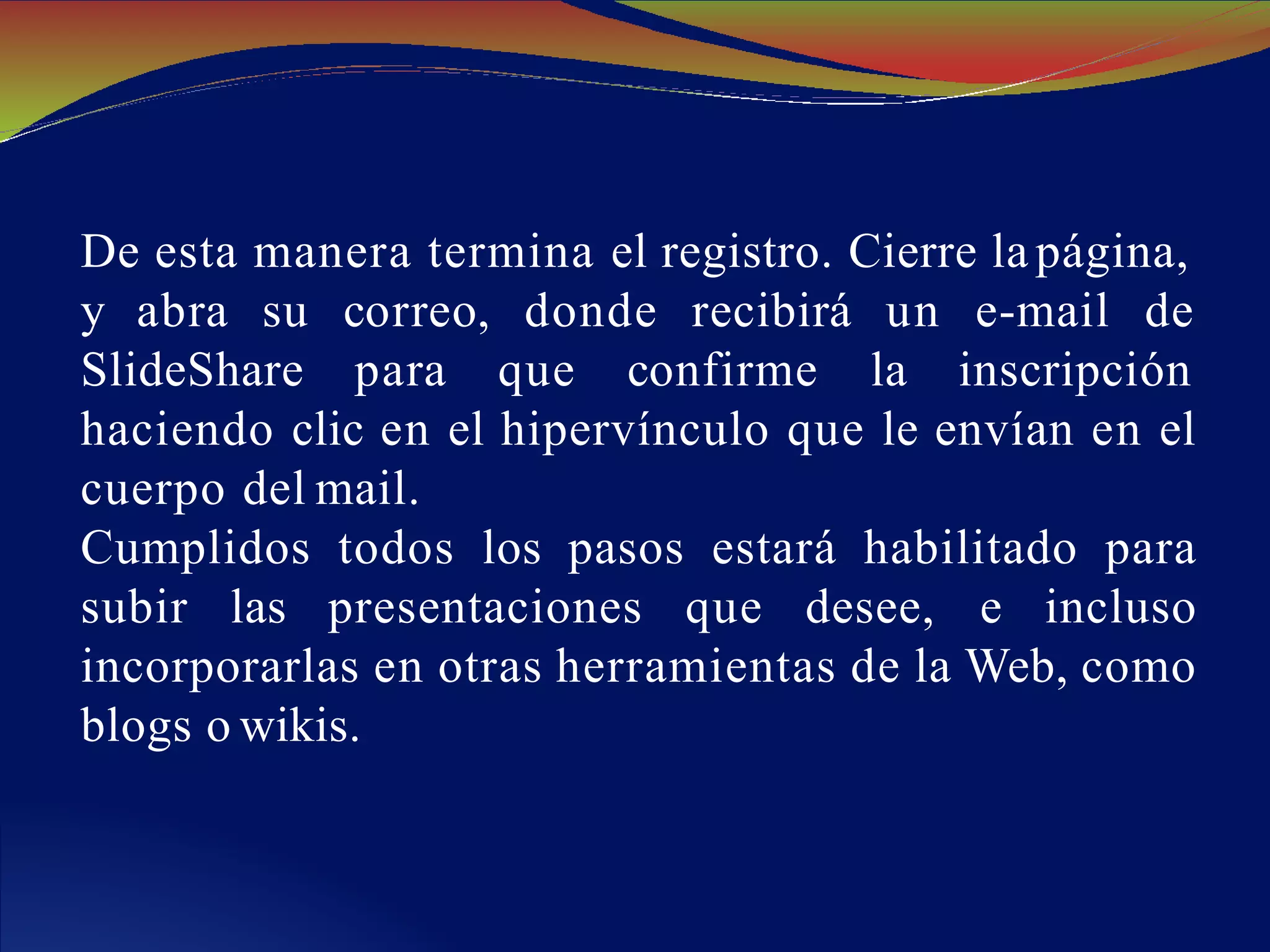 De esta manera termina el registro. Cierre la página,
y abra su
SlideShare
correo, donde recibirá un e-mail de
para que confirme la inscripción
haciendo clic en el hipervínculo que le envían en el
cuerpo del mail.
Cumplidos todos los pasos estará habilitado para
subir las presentaciones que desee, e incluso
incorporarlas en otras herramientas de la Web, como
blogs o wikis.
 