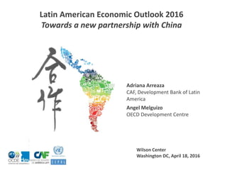 Wilson Center
Washington DC, April 18, 2016
Latin American Economic Outlook 2016
Towards a new partnership with China
Adriana Arreaza
CAF, Development Bank of Latin
America
Angel Melguizo
OECD Development Centre
 
