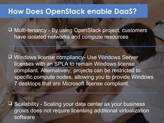 How Does OpenStack enable DaaS?
 Multi-tenancy - By using OpenStack project, customers
have isolated networks and compute resources
 Windows license compliancy- Use Windows Server
licenses with an SPLA to remain Windows license
compliant. Alternatively, projects can be restricted to
specific compute nodes, allowing you to provide Windows
7 desktops that are Microsoft license compliant.
 Scalability - Scaling your data center as your business
grows does not require licensing additional virtualization
software
 