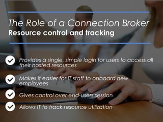 Provides a single, simple login for users to access all
their hosted resources
Makes it easier for IT staff to onboard new
employees
Gives control over end-users session
Allows IT to track resource utilization
The Role of a Connection Broker
Resource control and tracking
 
