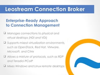  Manages connections to physical and
virtual desktops (HDI and VDI)
 Supports mixed virtualization environments,
such as OpenStack, Red Hat, VMware,
Microsoft, and Citrix
 Allows a mixture of protocols, such as RDP
and Teradici PCoIP
 Mixes Windows and Linux remote desktops
Leostream Connection Broker
Enterprise-Ready Approach
to Connection Management
 