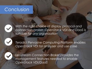 Conclusion
With the right choice of display protocol and
connection broker, OpenStack VDI and DaaS is
suitable for any organization
Teradici Pervasive Computing Platform enables
OpenStack VDI for any user and use case
Leostream Connection Broker provides the
management features needed to enable
OpenStack VDI/DaaS
 