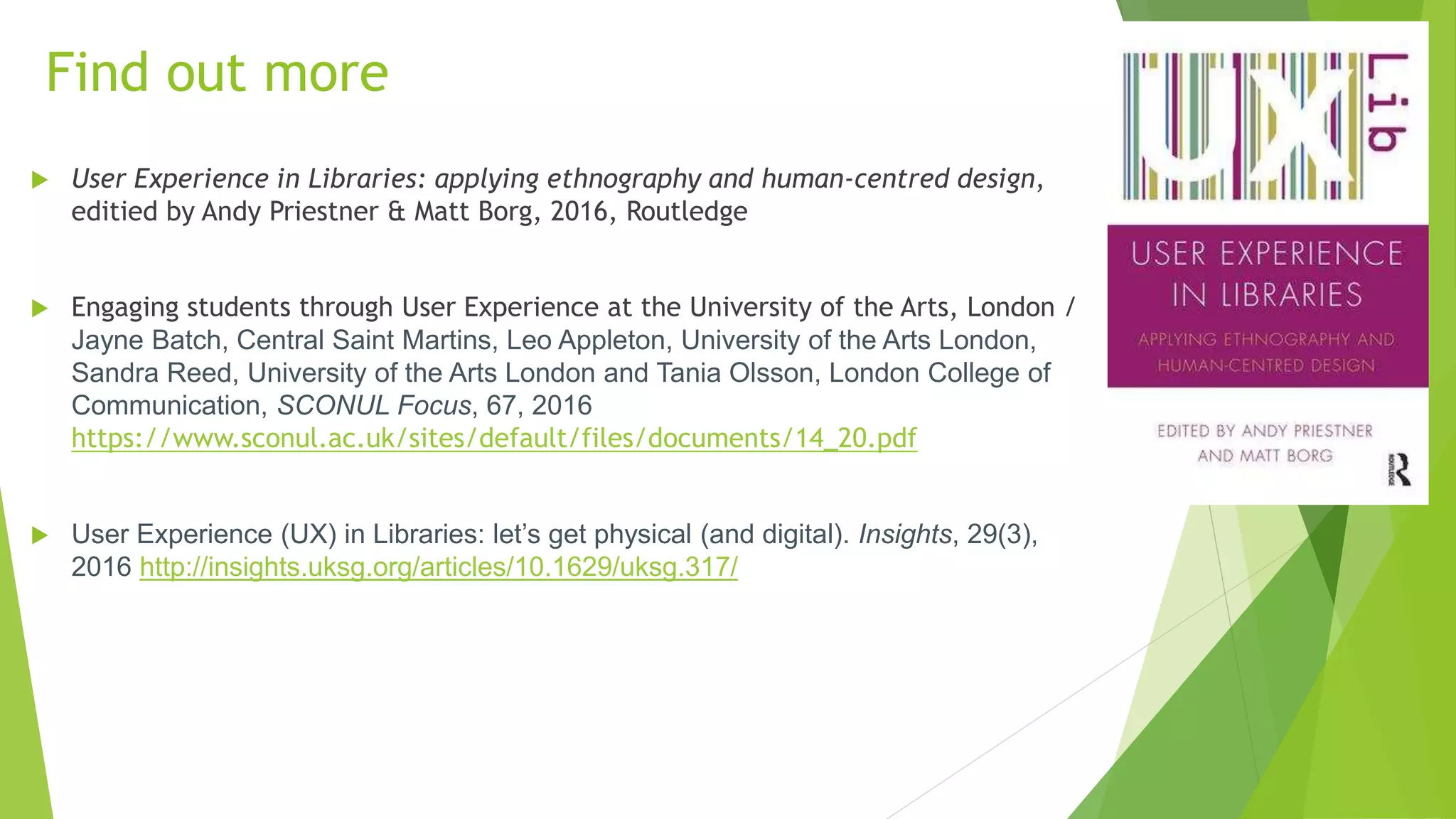 Find out more
 User Experience in Libraries: applying ethnography and human-centred design,
editied by Andy Priestner & Matt Borg, 2016, Routledge
 Engaging students through User Experience at the University of the Arts, London /
Jayne Batch, Central Saint Martins, Leo Appleton, University of the Arts London,
Sandra Reed, University of the Arts London and Tania Olsson, London College of
Communication, SCONUL Focus, 67, 2016
https://www.sconul.ac.uk/sites/default/files/documents/14_20.pdf
 User Experience (UX) in Libraries: let’s get physical (and digital). Insights, 29(3),
2016 http://insights.uksg.org/articles/10.1629/uksg.317/
 