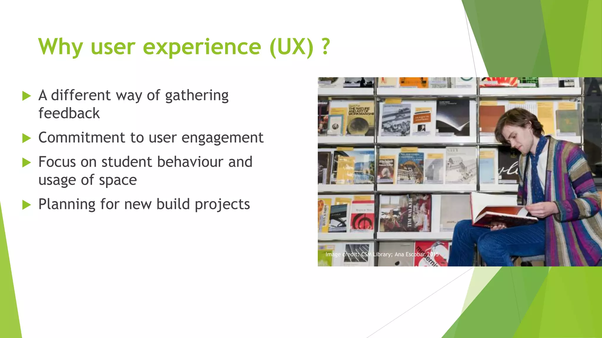 Why user experience (UX) ?
 A different way of gathering
feedback
 Commitment to user engagement
 Focus on student behaviour and
usage of space
 Planning for new build projects
Image credit: CSM Library; Ana Escobar 2015
 