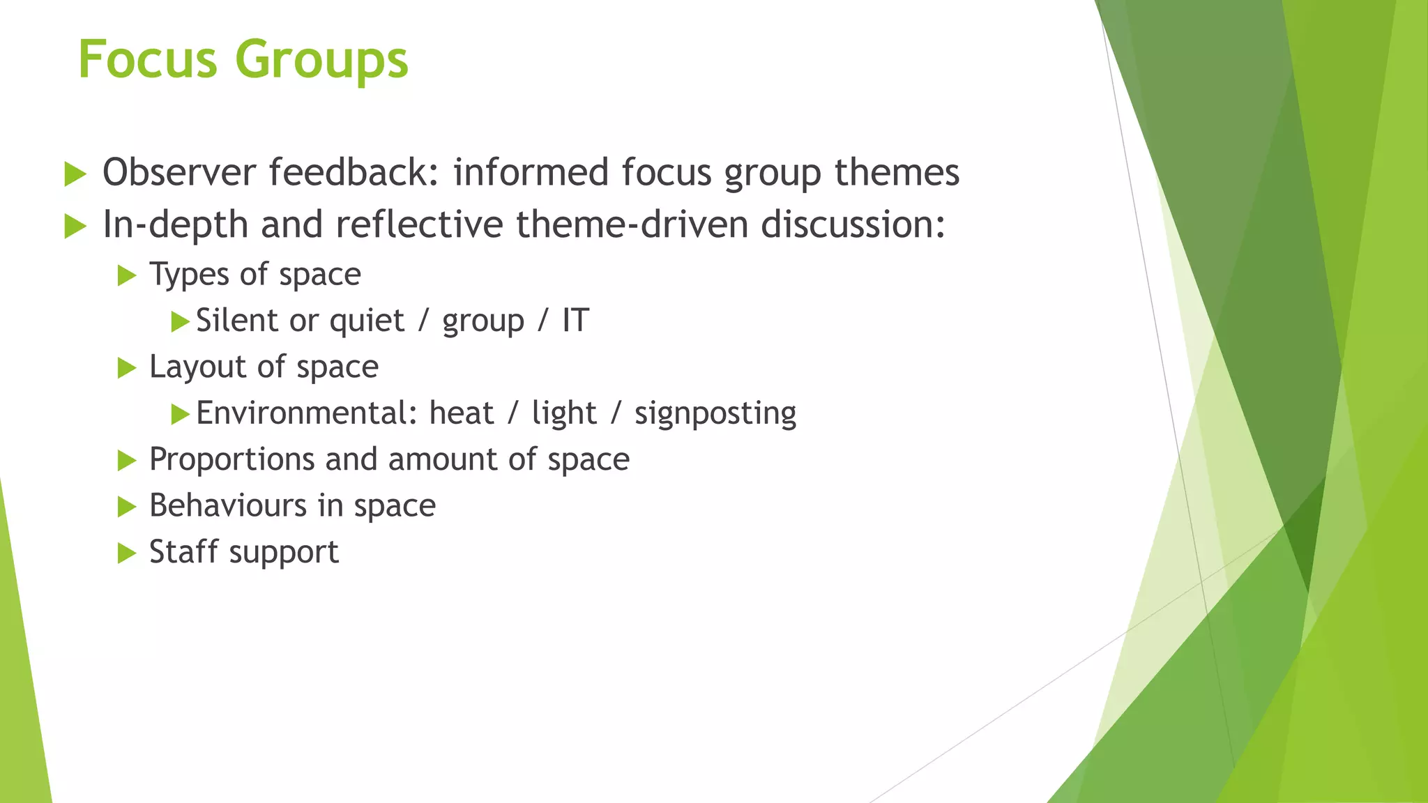 Focus Groups
 Observer feedback: informed focus group themes
 In-depth and reflective theme-driven discussion:
 Types of space
Silent or quiet / group / IT
 Layout of space
Environmental: heat / light / signposting
 Proportions and amount of space
 Behaviours in space
 Staff support
 