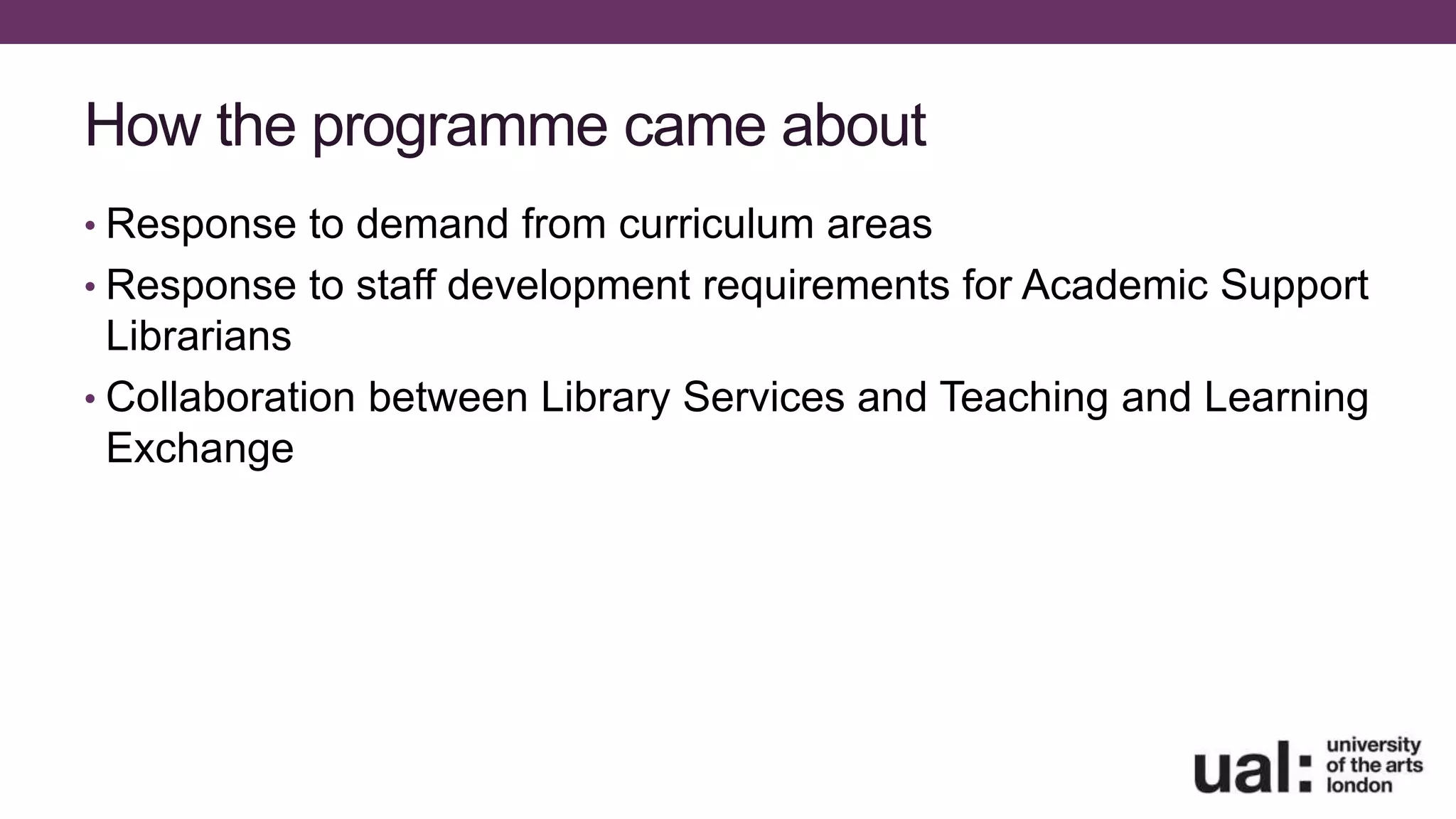 How the programme came about
• Response to demand from curriculum areas
• Response to staff development requirements for Academic Support
Librarians
• Collaboration between Library Services and Teaching and Learning
Exchange
 