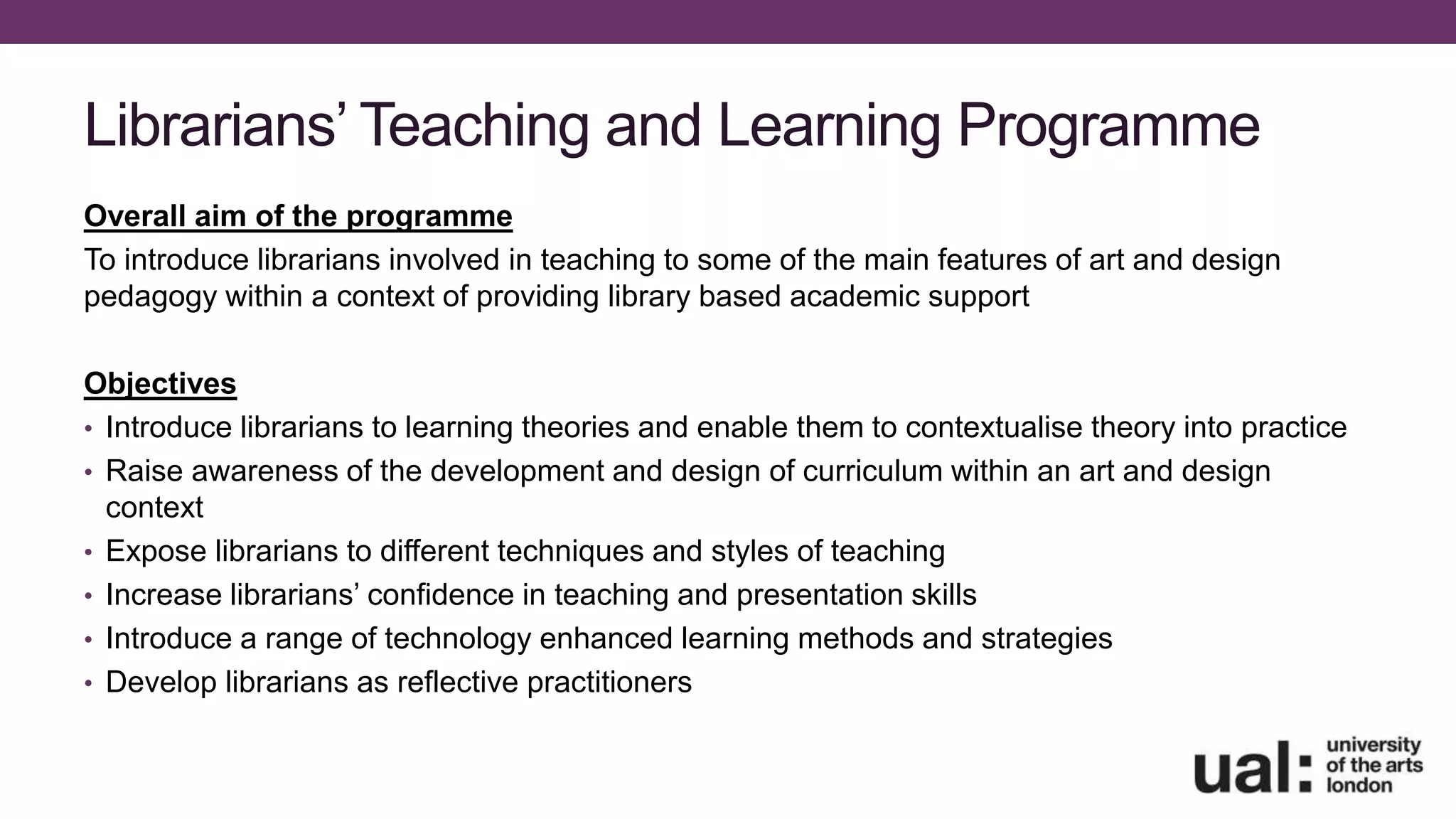 Librarians’ Teaching and Learning Programme
Overall aim of the programme
To introduce librarians involved in teaching to some of the main features of art and design
pedagogy within a context of providing library based academic support
Objectives
• Introduce librarians to learning theories and enable them to contextualise theory into practice
• Raise awareness of the development and design of curriculum within an art and design
context
• Expose librarians to different techniques and styles of teaching
• Increase librarians’ confidence in teaching and presentation skills
• Introduce a range of technology enhanced learning methods and strategies
• Develop librarians as reflective practitioners
 