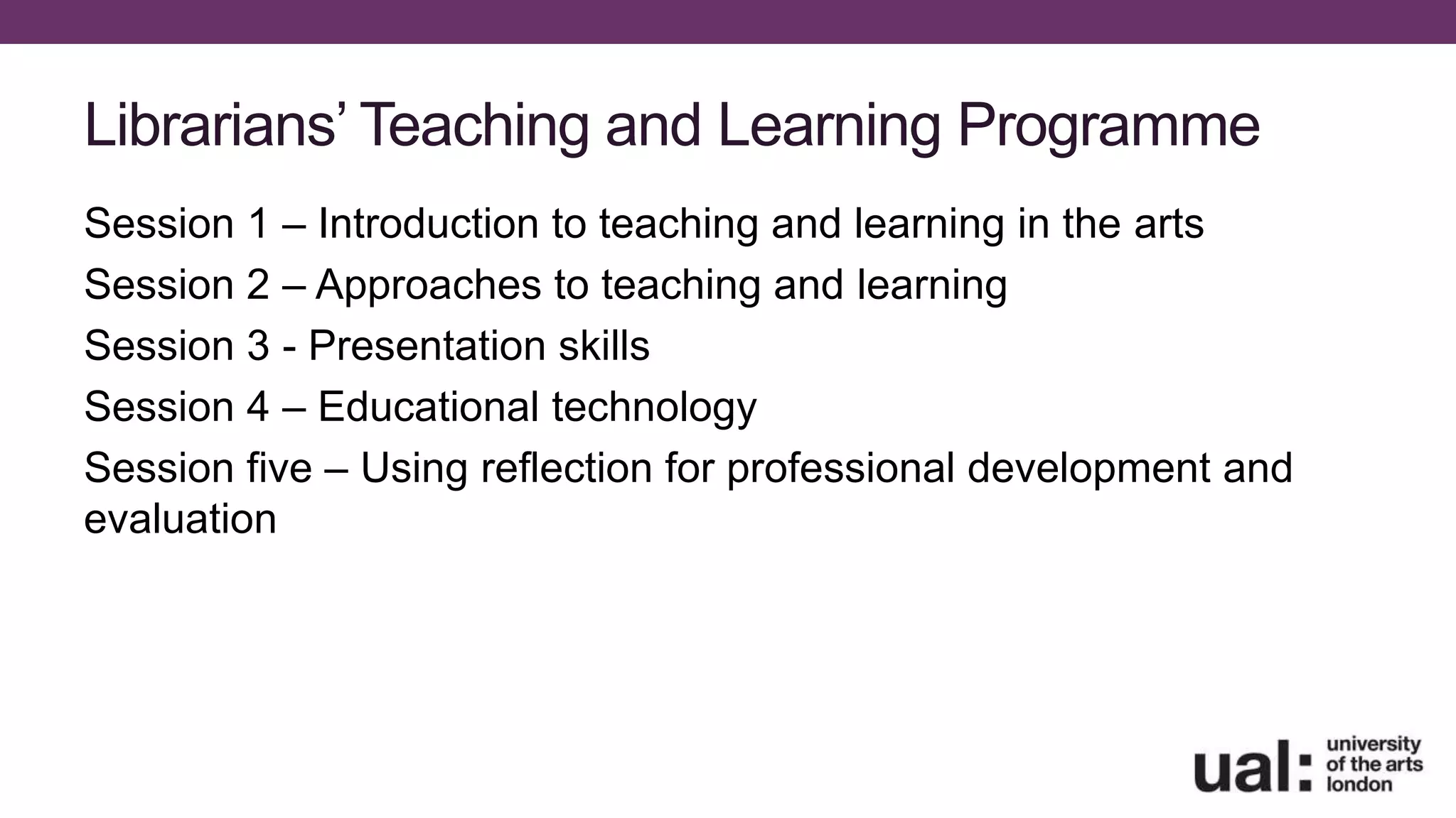 Librarians’ Teaching and Learning Programme
Session 1 – Introduction to teaching and learning in the arts
Session 2 – Approaches to teaching and learning
Session 3 - Presentation skills
Session 4 – Educational technology
Session five – Using reflection for professional development and
evaluation
 
