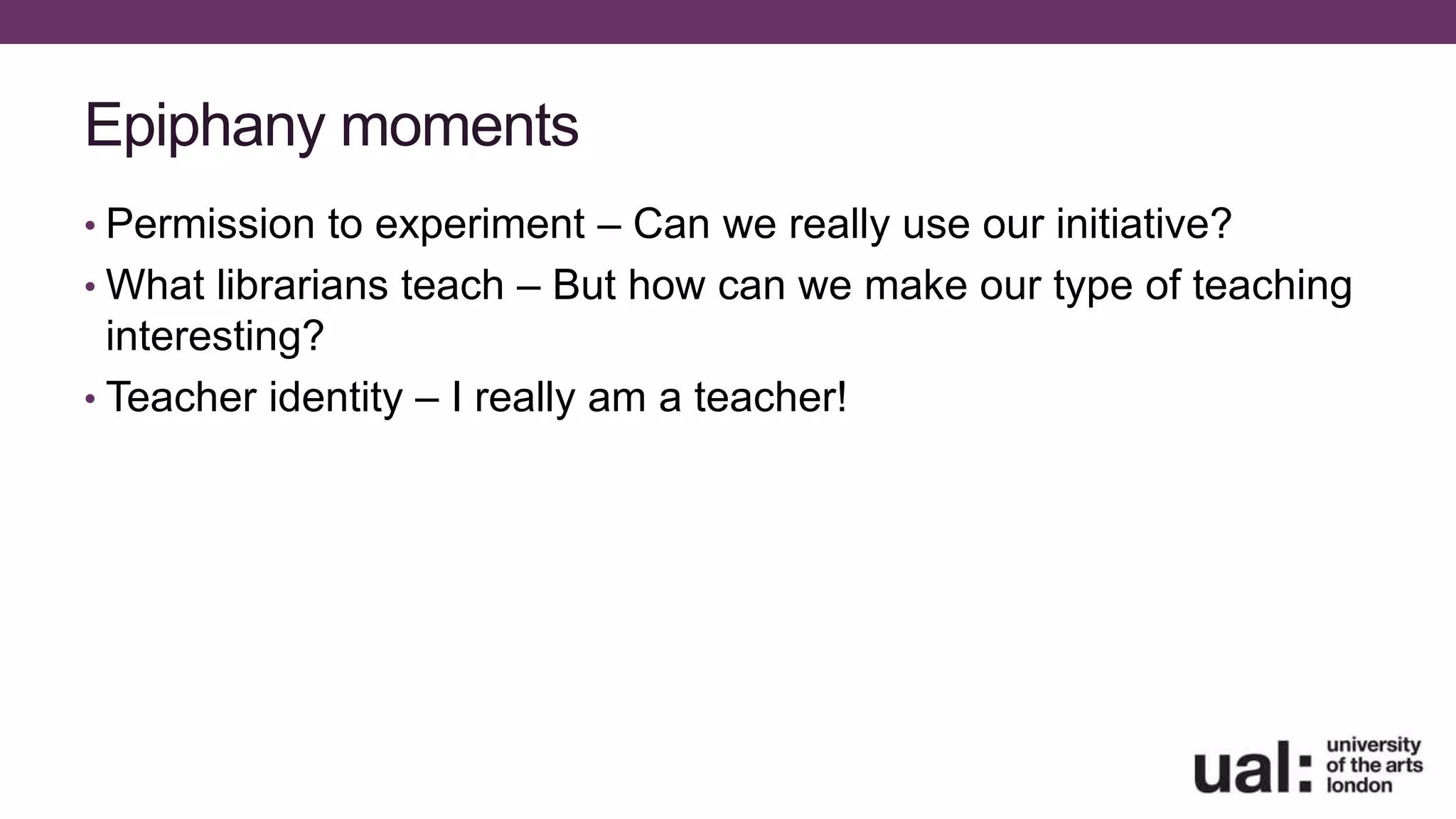 Epiphany moments
• Permission to experiment – Can we really use our initiative?
• What librarians teach – But how can we make our type of teaching
interesting?
• Teacher identity – I really am a teacher!
 