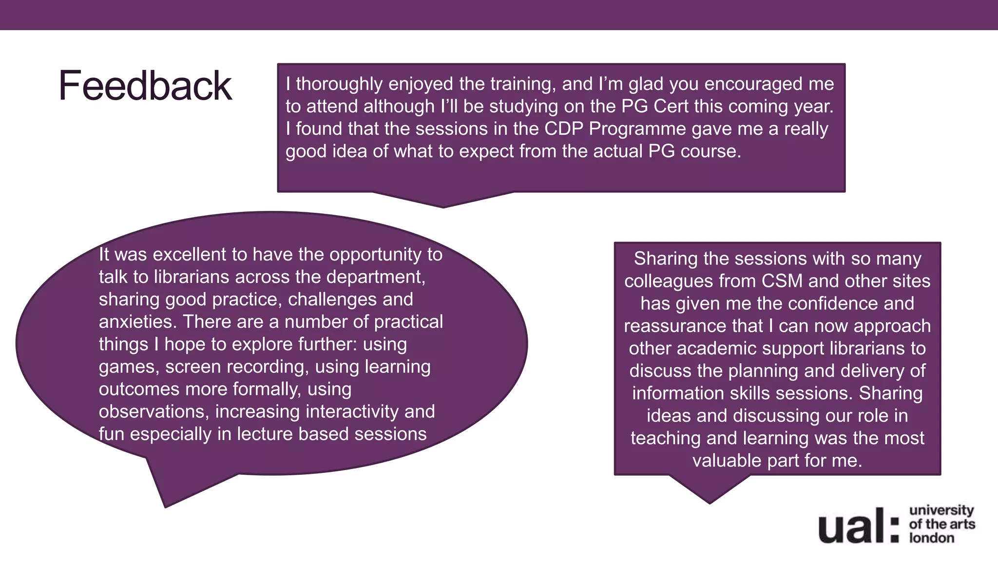 Feedback I thoroughly enjoyed the training, and I’m glad you encouraged me
to attend although I’ll be studying on the PG Cert this coming year.
I found that the sessions in the CDP Programme gave me a really
good idea of what to expect from the actual PG course.
It was excellent to have the opportunity to
talk to librarians across the department,
sharing good practice, challenges and
anxieties. There are a number of practical
things I hope to explore further: using
games, screen recording, using learning
outcomes more formally, using
observations, increasing interactivity and
fun especially in lecture based sessions
Sharing the sessions with so many
colleagues from CSM and other sites
has given me the confidence and
reassurance that I can now approach
other academic support librarians to
discuss the planning and delivery of
information skills sessions. Sharing
ideas and discussing our role in
teaching and learning was the most
valuable part for me.
 