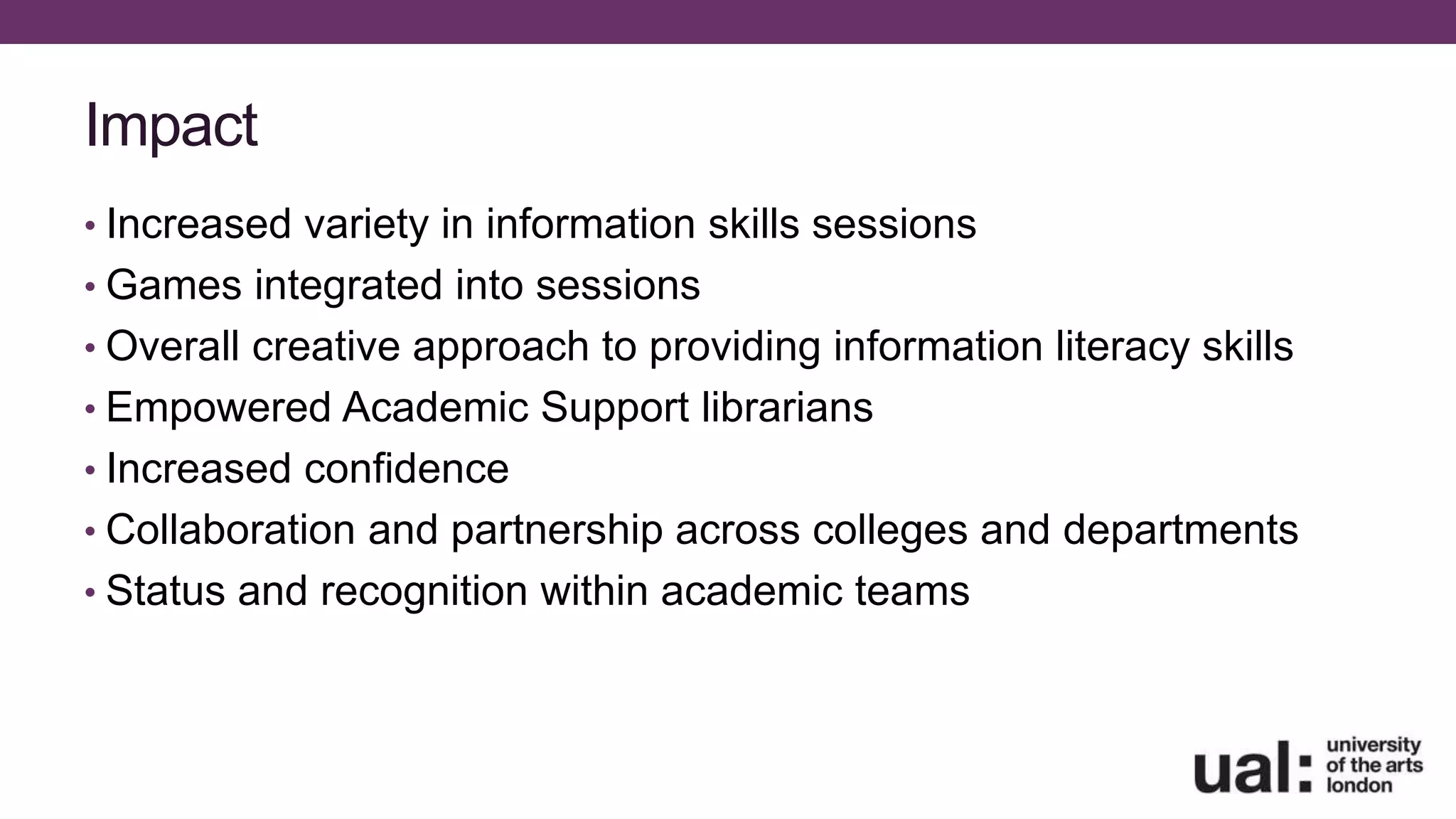 Impact
• Increased variety in information skills sessions
• Games integrated into sessions
• Overall creative approach to providing information literacy skills
• Empowered Academic Support librarians
• Increased confidence
• Collaboration and partnership across colleges and departments
• Status and recognition within academic teams
 