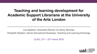 Teaching and learning development for
Academic Support Librarians at the University
of the Arts London
Leo Appleton, Associate Director of Library Services
Elizabeth Staddon, Senior Educational Developer, Teaching and Learning Exchange
LILAC, 21st – 23rd march 2016
 