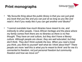 Print monographs
• “My favourite thing about the public library is that you can just grab
any book that you like and you can just sit as long as you like and
read it. And if you really like it you can get another one! Books!”
• “I cannot overstate how much libraries have meant to me, and
indirectly to other people. I have African heritage and the place where
my family comes from there are no libraries so there is no free
thought. They have an oral culture, but they don’t have a literary
culture. Although people are clever, they are well educated, but they
don’t think. They don’t think outside the box. When you read a book
you think, you think to yourself ‘well what do I think about that?’ There
people are more ‘well this is what you’re meant to think’ and for me it’s
connected to freedom, not just personal freedom but community
freedom and how we move on!”
 