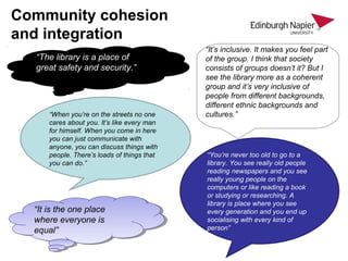 Community cohesion
and integration
“The library is a place of
great safety and security.”
“It’s inclusive. It makes you feel part
of the group. I think that society
consists of groups doesn’t it? But I
see the library more as a coherent
group and it’s very inclusive of
people from different backgrounds,
different ethnic backgrounds and
cultures.”“When you’re on the streets no one
cares about you. It’s like every man
for himself. When you come in here
you can just communicate with
anyone, you can discuss things with
people. There’s loads of things that
you can do.”
“You’re never too old to go to a
library. You see really old people
reading newspapers and you see
really young people on the
computers or like reading a book
or studying or researching. A
library is place where you see
every generation and you end up
socialising with every kind of
person”
“It is the one place
where everyone is
equal”
“It is the one place
where everyone is
equal”
 
