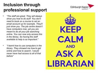 Inclusion through
professional support
• “The staff are great. They will always
show you how to do stuff. You don’t
need to book on a course to set an
email account up for example. They’ll
just show you. The job centre doesn’t
have computers now, yet you are
meant to do all your job searching
online. You can now only access this
in the library. So having the staff
available to help is so important.”
• “I learnt how to use computers in the
library. They showed me how to get
online and how to search. I would
never have had access to all of that
before”
 
