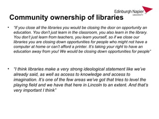 Community ownership of libraries
• “If you close all the libraries you would be closing the door on opportunity an
education. You don’t just learn in the classroom, you also learn in the library.
You don’t just learn from teachers, you learn yourself, so if we close our
libraries you are closing down opportunities for people who might not have a
computer at home or can’t afford a printer. It’s taking your right to have an
education away from you! We would be closing down opportunities for people”
• “I think libraries make a very strong ideological statement like we’ve
already said, as well as access to knowledge and access to
imagination. It’s one of the few areas we’ve got that tries to level the
playing field and we have that here in Lincoln to an extent. And that’s
very important I think”
 
