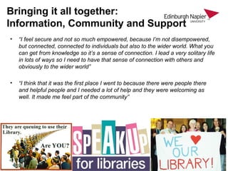 Bringing it all together:
Information, Community and Support
• “I feel secure and not so much empowered, because I’m not disempowered,
but connected, connected to individuals but also to the wider world. What you
can get from knowledge so it’s a sense of connection. I lead a very solitary life
in lots of ways so I need to have that sense of connection with others and
obviously to the wider world”
• “I think that it was the first place I went to because there were people there
and helpful people and I needed a lot of help and they were welcoming as
well. It made me feel part of the community”
 