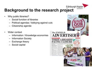• Why public libraries?
– Social function of libraries
– Political agendas / lobbying against cuts
– Citizenship agenda
• Wider context
– Information / Knowledge economies
– Information Society
– Exchange theory
– Social capital
Background to the research project
 